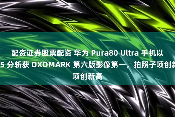 配资证券股票配资 华为 Pura80 Ultra 手机以 175 分斩获 DXOMARK 第六版影像第一，拍照子项创新高