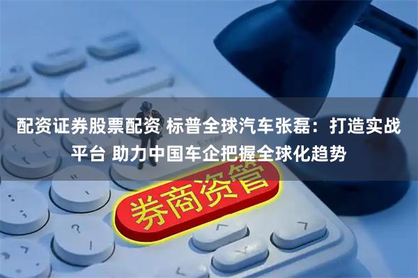 配资证券股票配资 标普全球汽车张磊：打造实战平台 助力中国车企把握全球化趋势