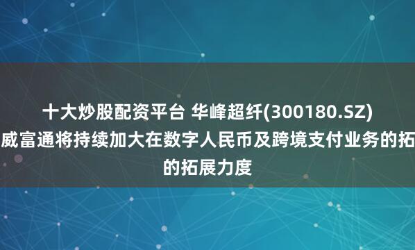 十大炒股配资平台 华峰超纤(300180.SZ)：未来威富通将持续加大在数字人民币及跨境支付业务的拓展力度