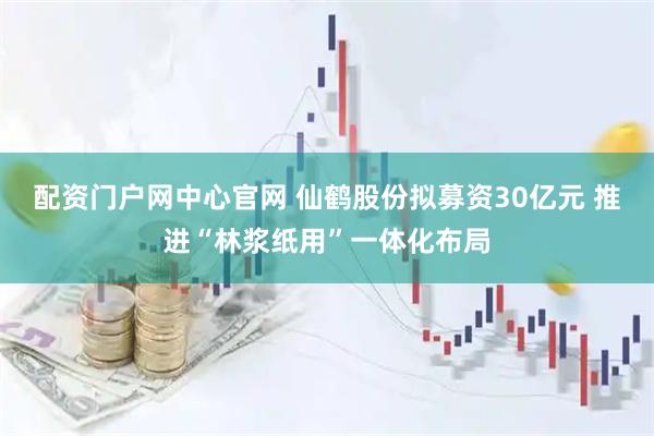配资门户网中心官网 仙鹤股份拟募资30亿元 推进“林浆纸用”一体化布局