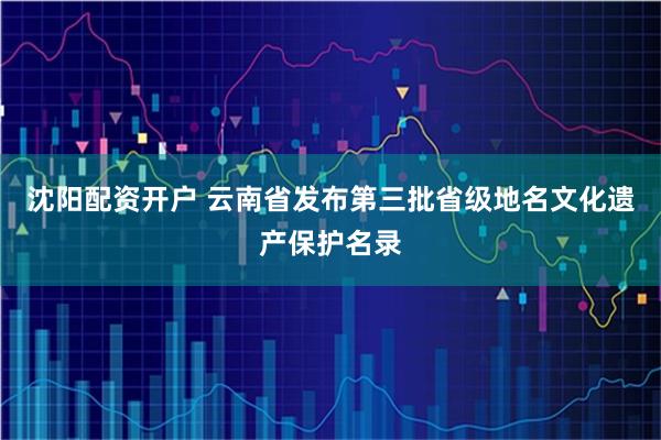 沈阳配资开户 云南省发布第三批省级地名文化遗产保护名录