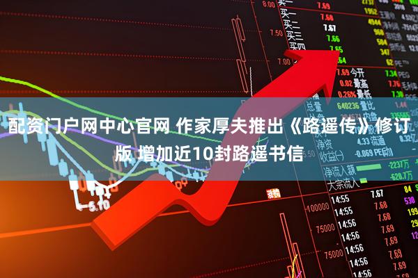 配资门户网中心官网 作家厚夫推出《路遥传》修订版 增加近10封路遥书信