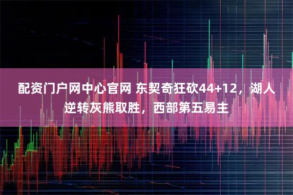 配资门户网中心官网 东契奇狂砍44+12，湖人逆转灰熊取胜，西部第五易主