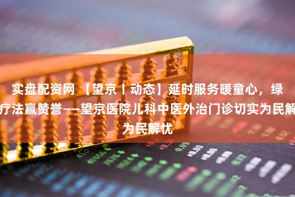 实盘配资网 【望京丨动态】延时服务暖童心，绿色疗法赢赞誉——望京医院儿科中医外治门诊切实为民解忧