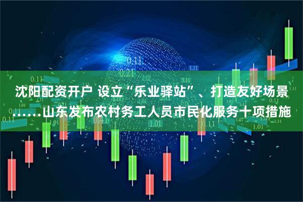 沈阳配资开户 设立“乐业驿站”、打造友好场景……山东发布农村务工人员市民化服务十项措施