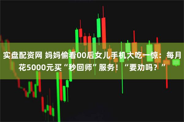 实盘配资网 妈妈偷看00后女儿手机大吃一惊：每月花5000元买“秒回师”服务！“要劝吗？”