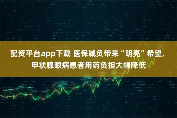 配资平台app下载 医保减负带来“明亮”希望, 甲状腺眼病患者用药负担大幅降低