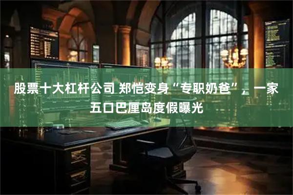 股票十大杠杆公司 郑恺变身“专职奶爸”,一家五口巴厘岛度假曝光
