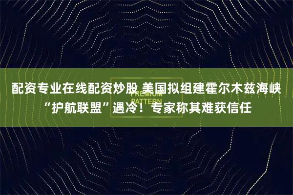 配资专业在线配资炒股 美国拟组建霍尔木兹海峡“护航联盟”遇冷!专家称其难获信任