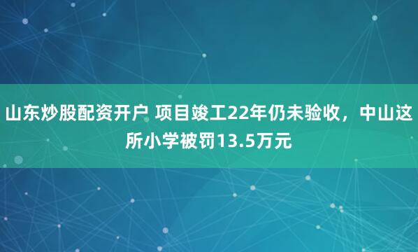 山东炒股配资开户 项目竣工22年仍未验收,中山这所小学被罚13.5万元
