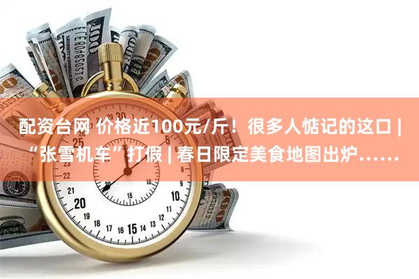 配资台网 价格近100元/斤!很多人惦记的这口 | “张雪机车”打假 | 春日限定美食地图出炉……
