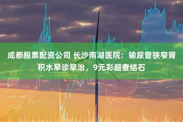 成都股票配资公司 长沙南湖医院：输尿管狭窄肾积水早诊早治，9元彩超查结石