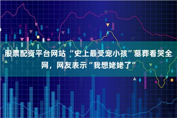 股票配资平台网站 “史上最受宠小孩”墓葬看哭全网，网友表示“我想姥姥了”