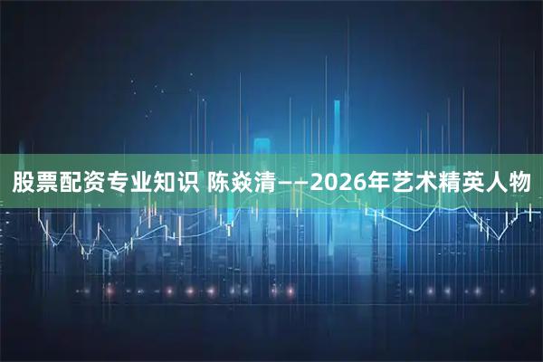股票配资专业知识 陈焱清——2026年艺术精英人物