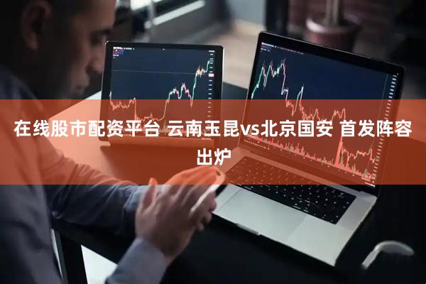 在线股市配资平台 云南玉昆vs北京国安 首发阵容出炉