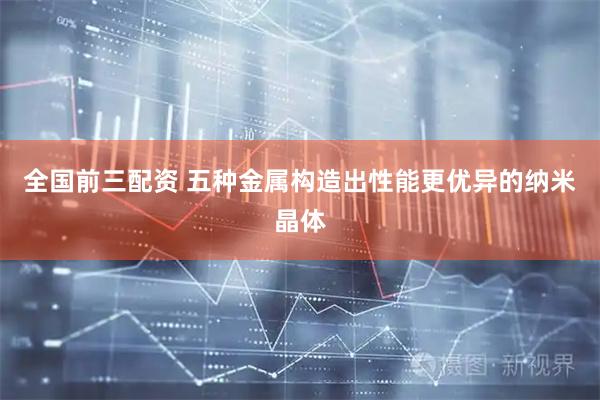 全国前三配资 五种金属构造出性能更优异的纳米晶体