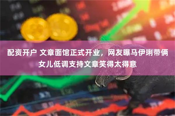 配资开户 文章面馆正式开业，网友曝马伊琍带俩女儿低调支持文章笑得太得意