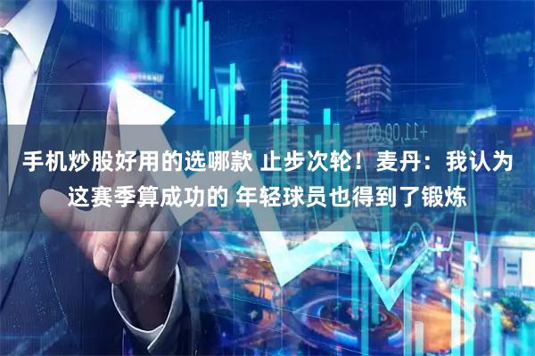 手机炒股好用的选哪款 止步次轮！麦丹：我认为这赛季算成功的 年轻球员也得到了锻炼