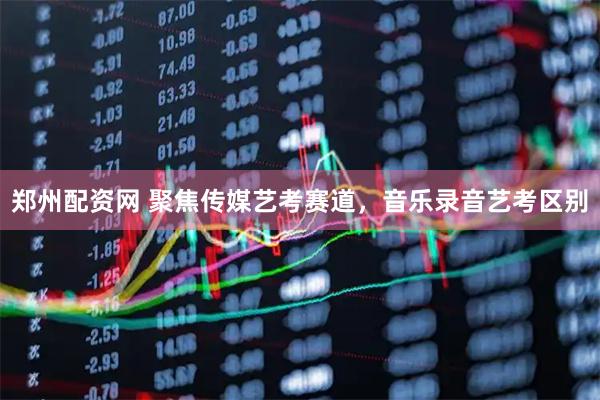 郑州配资网 聚焦传媒艺考赛道，音乐录音艺考区别
