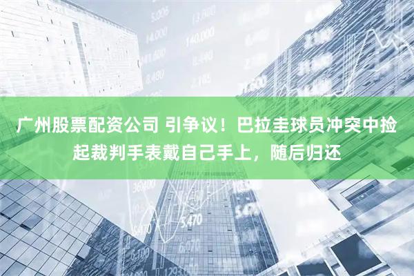 广州股票配资公司 引争议！巴拉圭球员冲突中捡起裁判手表戴自己手上，随后归还