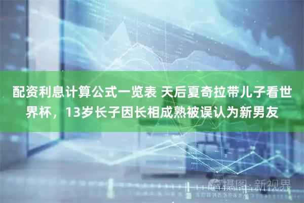 配资利息计算公式一览表 天后夏奇拉带儿子看世界杯，13岁长子因长相成熟被误认为新男友