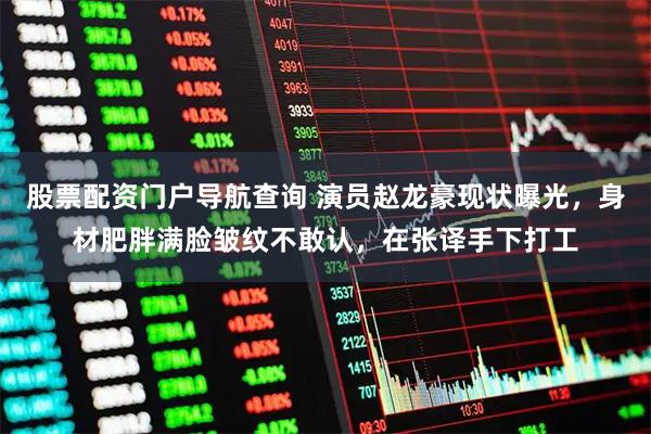 股票配资门户导航查询 演员赵龙豪现状曝光,身材肥胖满脸皱纹不敢认,在张译手下打工