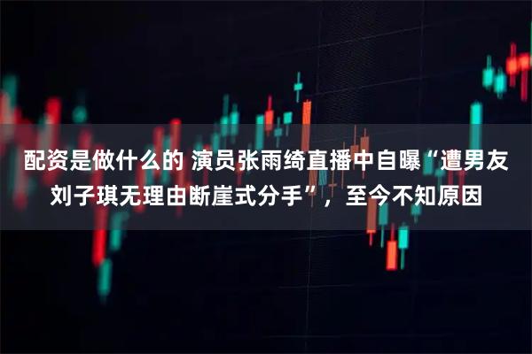 配资是做什么的 演员张雨绮直播中自曝“遭男友刘子琪无理由断崖式分手”,至今不知原因
