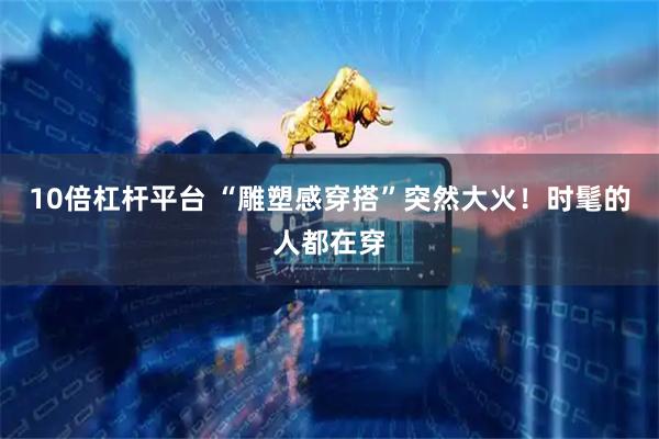10倍杠杆平台 “雕塑感穿搭”突然大火！时髦的人都在穿