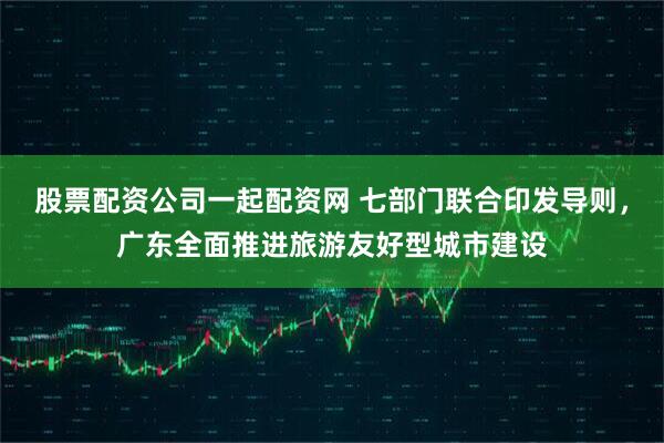 股票配资公司一起配资网 七部门联合印发导则，广东全面推进旅游友好型城市建设