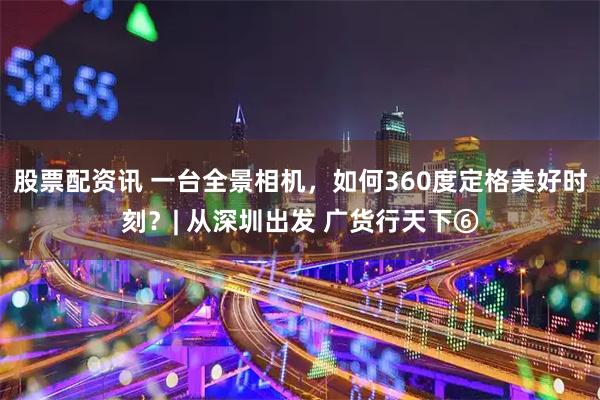 股票配资讯 一台全景相机，如何360度定格美好时刻？| 从深圳出发 广货行天下⑥