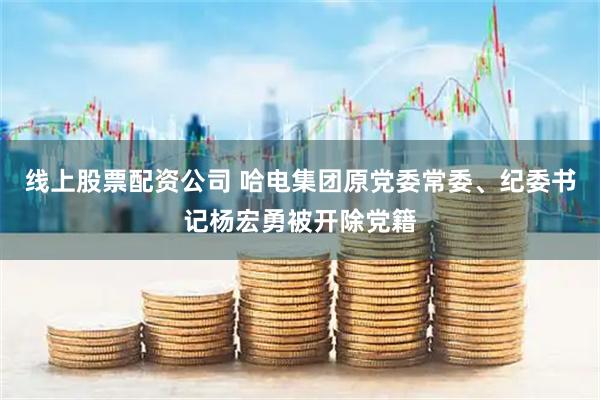 线上股票配资公司 哈电集团原党委常委、纪委书记杨宏勇被开除党籍
