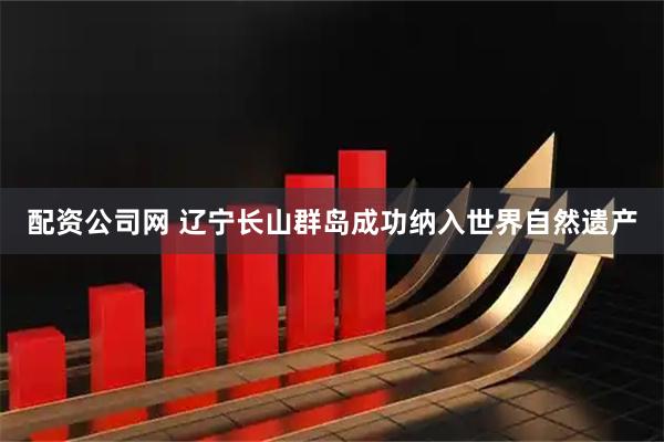 配资公司网 辽宁长山群岛成功纳入世界自然遗产