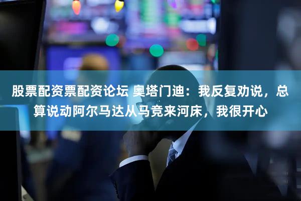 股票配资票配资论坛 奥塔门迪：我反复劝说，总算说动阿尔马达从马竞来河床，我很开心