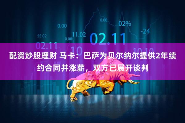 配资炒股理财 马卡：巴萨为贝尔纳尔提供2年续约合同并涨薪，双方已展开谈判