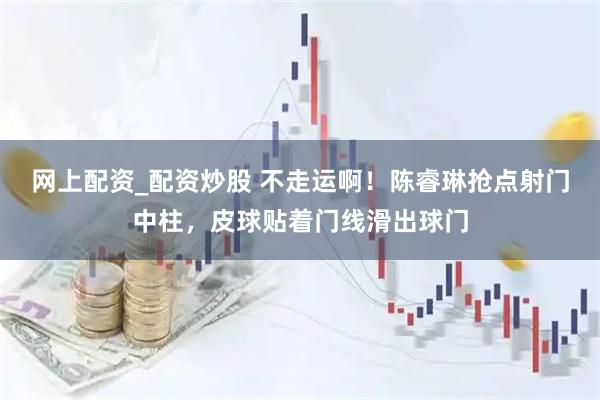 网上配资_配资炒股 不走运啊！陈睿琳抢点射门中柱，皮球贴着门线滑出球门