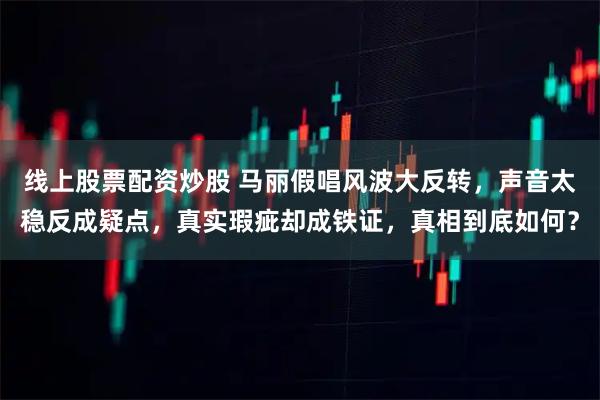 线上股票配资炒股 马丽假唱风波大反转，声音太稳反成疑点，真实瑕疵却成铁证，真相到底如何？